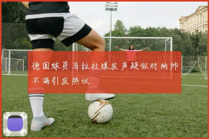 德国球员马拉社媒发声疑似对纳帅不满引发热议