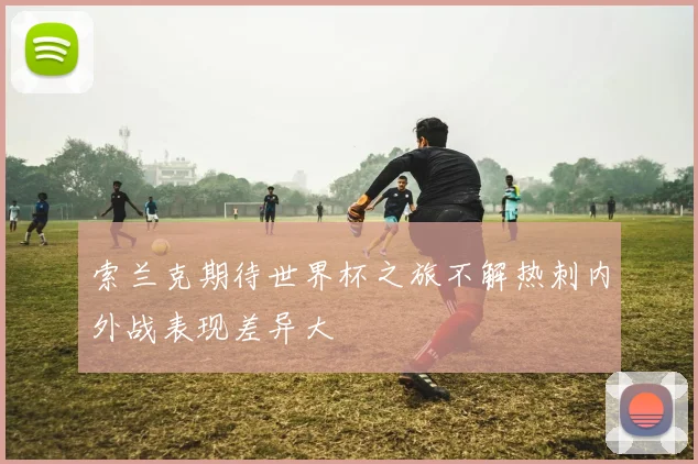 索兰克期待世界杯之旅不解热刺内外战表现差异大