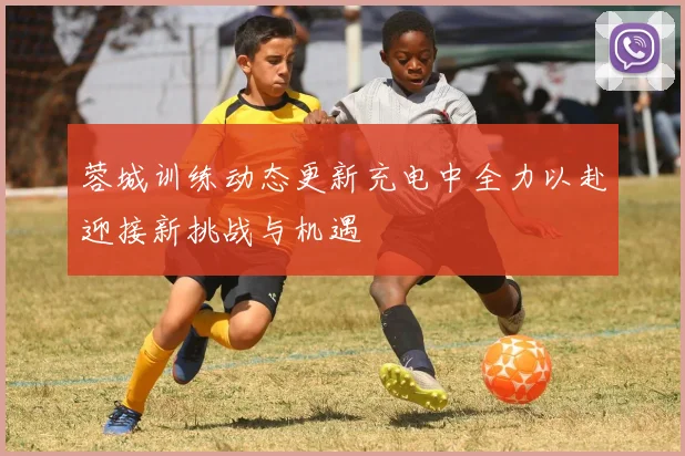 蓉城训练动态更新充电中全力以赴迎接新挑战与机遇