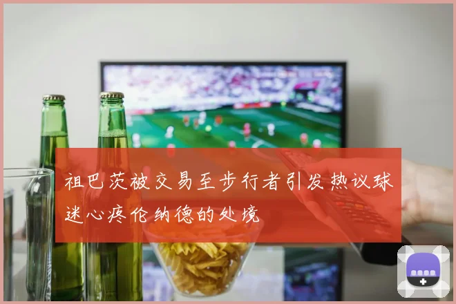 祖巴茨被交易至步行者引发热议球迷心疼伦纳德的处境
