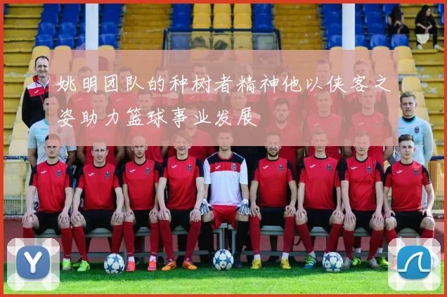 姚明团队的种树者精神他以侠客之姿助力篮球事业发展