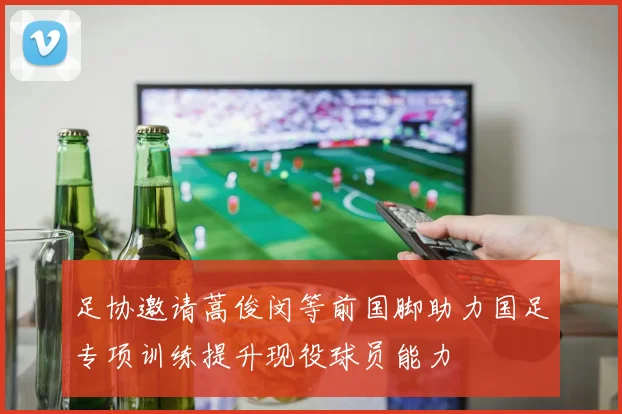 足协邀请蒿俊闵等前国脚助力国足专项训练提升现役球员能力