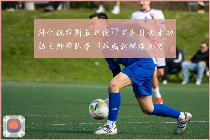 拜仁祝希斯菲尔德77岁生日快乐功勋主帅带队夺14冠成就辉煌历史