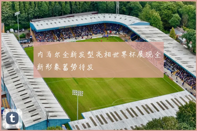 内马尔全新发型亮相世界杯展现全新形象蓄势待发