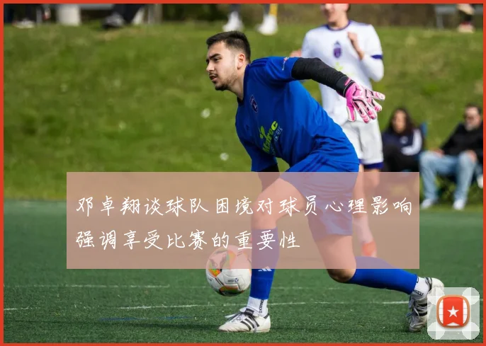 邓卓翔谈球队困境对球员心理影响强调享受比赛的重要性