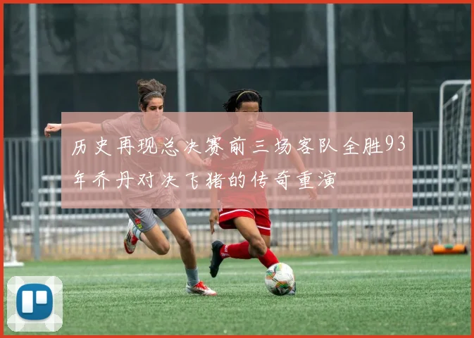历史再现总决赛前三场客队全胜93年乔丹对决飞猪的传奇重演