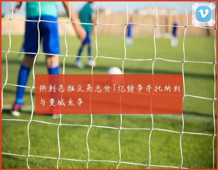 热刺急推交易总价1亿镑争夺托纳利与曼城竞争