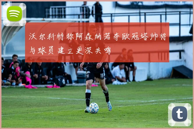 沃尔科特称阿森纳若夺欧冠塔帅将与球员建立更深共鸣