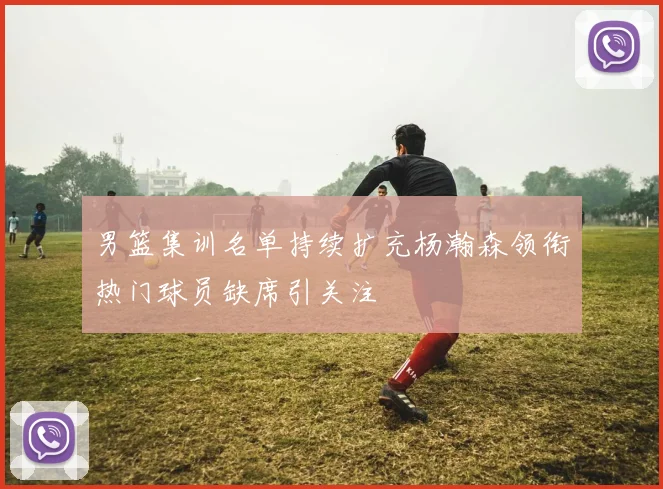 男篮集训名单持续扩充杨瀚森领衔热门球员缺席引关注