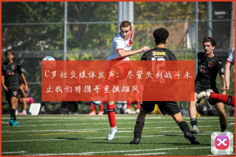 C罗社交媒体发声：尽管失利战斗未止我们将携手重振雄风