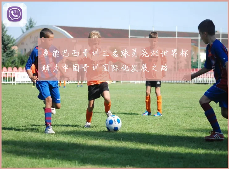 鲁能巴西青训三名球员亮相世界杯助力中国青训国际化发展之路