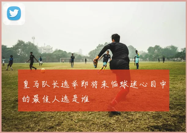 皇马队长选举即将来临球迷心目中的最佳人选是谁