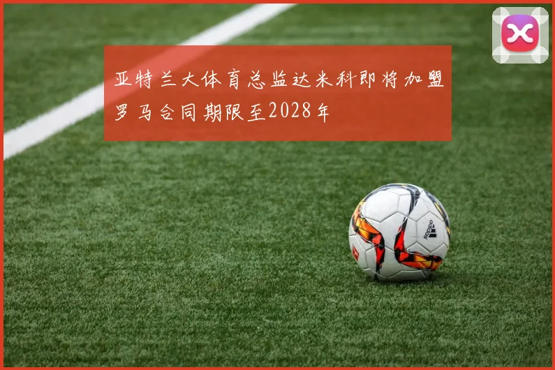 亚特兰大体育总监达米科即将加盟罗马合同期限至2028年