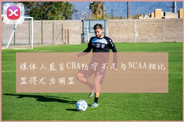 媒体人直言CBA防守不足与NCAA相比显得尤为明显