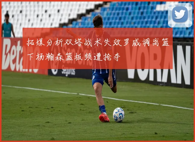 拓媒分析双塔战术失效罗威调离篮下杨瀚森篮板频遭抢夺