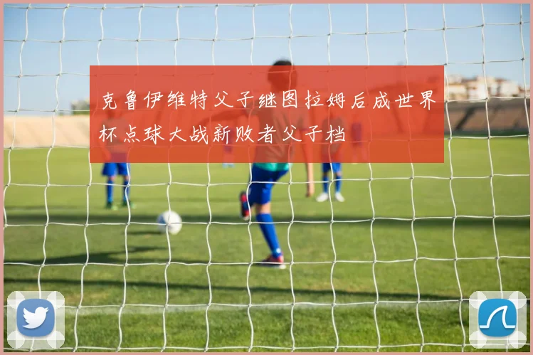 克鲁伊维特父子继图拉姆后成世界杯点球大战新败者父子档