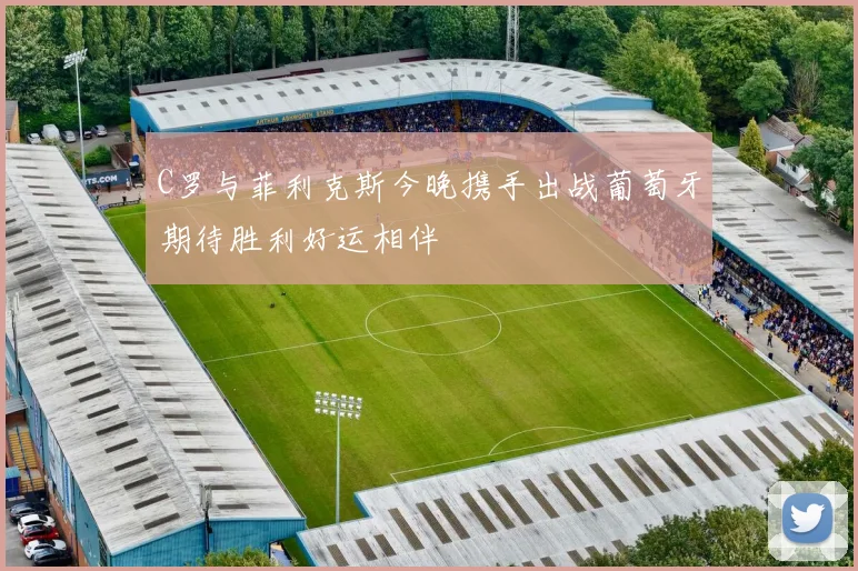 C罗与菲利克斯今晚携手出战葡萄牙期待胜利好运相伴