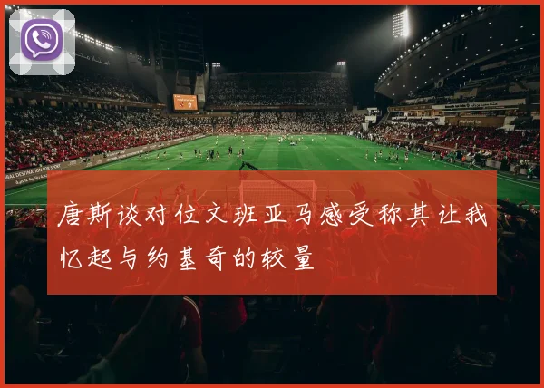 唐斯谈对位文班亚马感受称其让我忆起与约基奇的较量