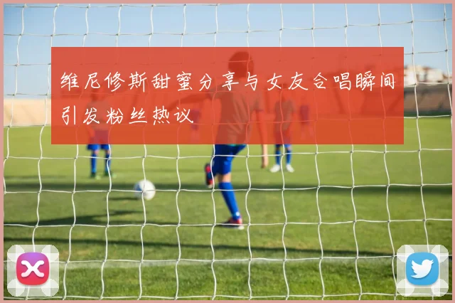 维尼修斯甜蜜分享与女友合唱瞬间引发粉丝热议