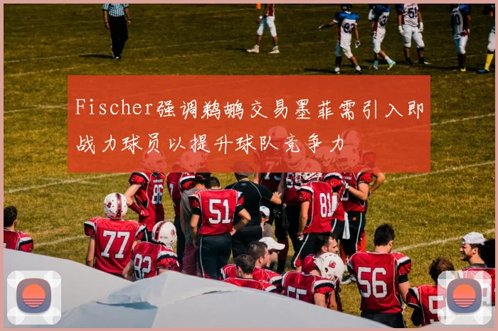 Fischer强调鹈鹕交易墨菲需引入即战力球员以提升球队竞争力