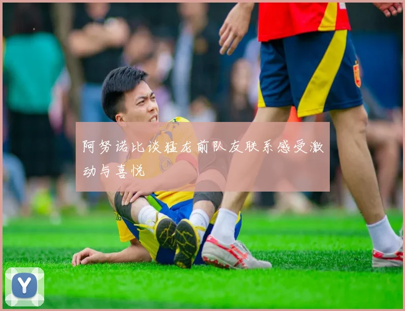 阿努诺比谈猛龙前队友联系感受激动与喜悦