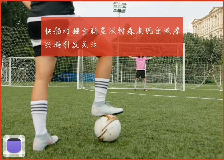 快船对掘金新星沃特森表现出浓厚兴趣引发关注