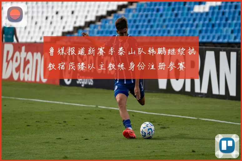 鲁媒报道新赛季泰山队韩鹏继续执教宿茂臻以主教练身份注册参赛