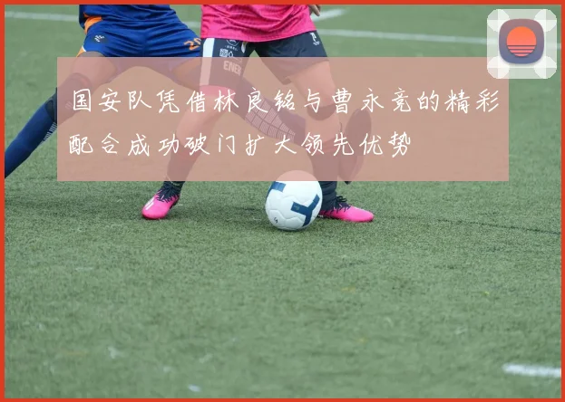 国安队凭借林良铭与曹永竞的精彩配合成功破门扩大领先优势
