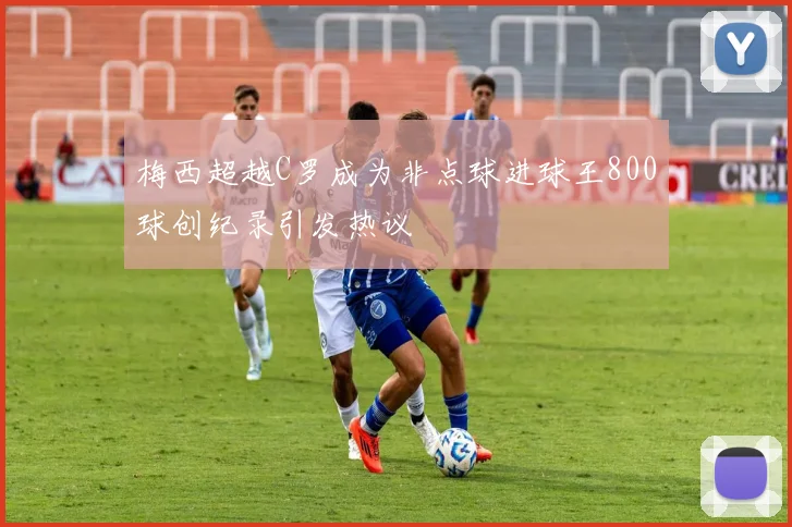 梅西超越C罗成为非点球进球王800球创纪录引发热议